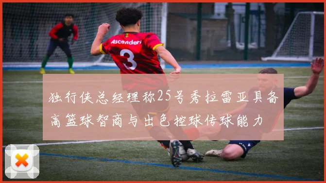 独行侠总经理称25号秀拉雷亚具备高篮球智商与出色控球传球能力