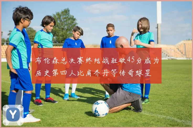 布伦森总决赛终结战狂砍45分成为历史第四人比肩乔丹等传奇球星