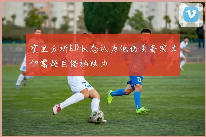 霍里分析KD状态认为他仍具备实力但需超巨搭档助力