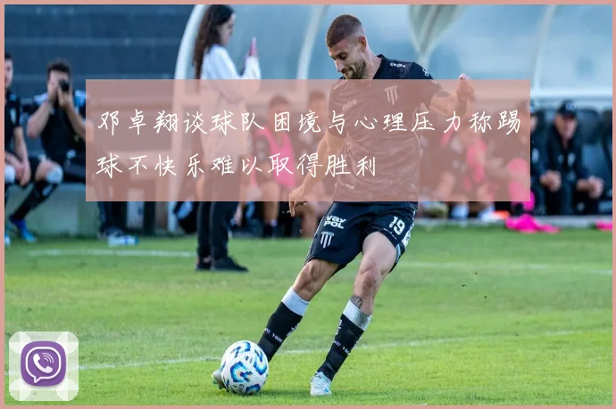 邓卓翔谈球队困境与心理压力称踢球不快乐难以取得胜利