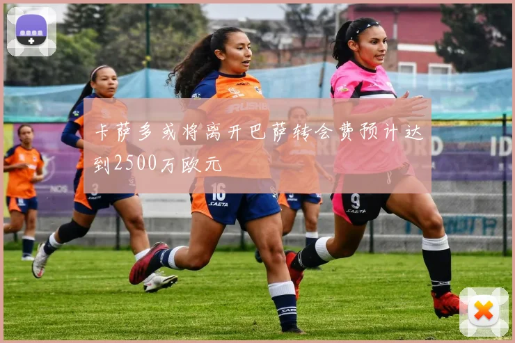 卡萨多或将离开巴萨转会费预计达到2500万欧元