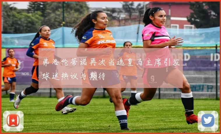 弗洛伦蒂诺再次当选皇马主席引发球迷热议与期待