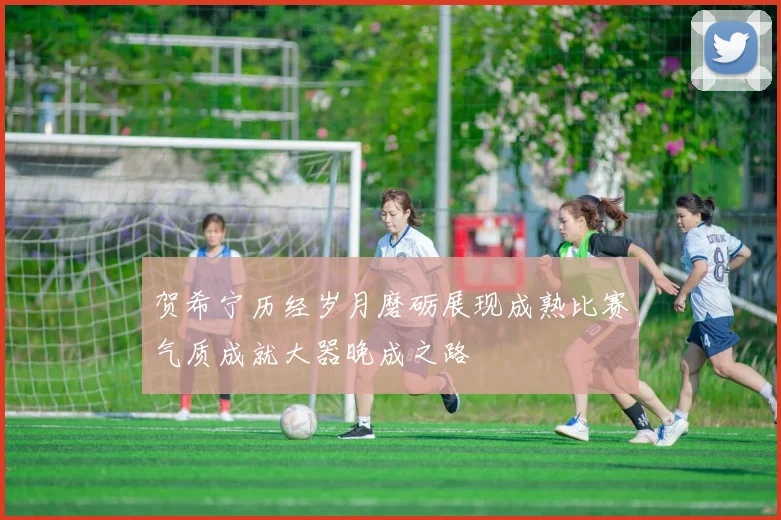 贺希宁历经岁月磨砺展现成熟比赛气质成就大器晚成之路
