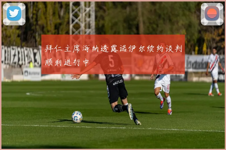 拜仁主席海纳透露诺伊尔续约谈判顺利进行中