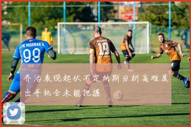 乔治表现起伏不定纳斯分析高难度出手机会未能把握