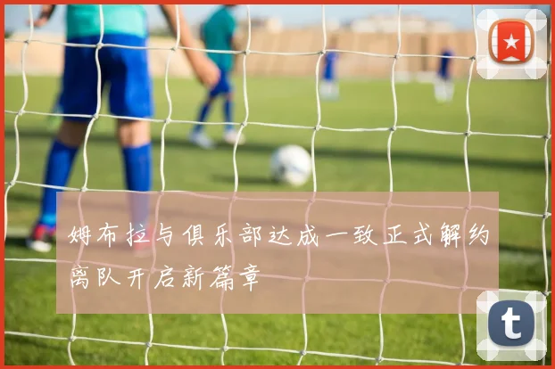 姆布拉与俱乐部达成一致正式解约离队开启新篇章