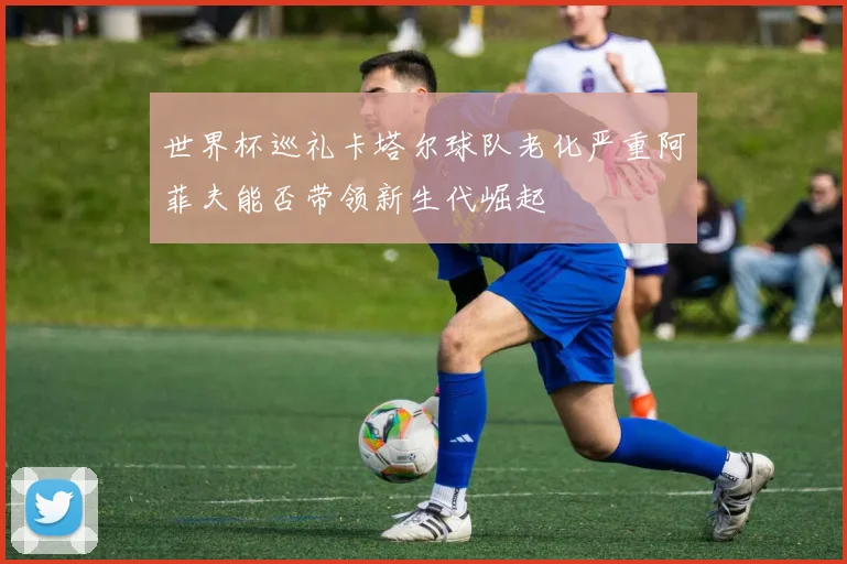 世界杯巡礼卡塔尔球队老化严重阿菲夫能否带领新生代崛起